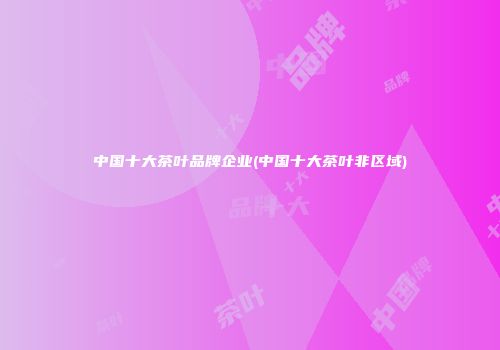 中国十大茶叶品牌企业(中国十大茶叶非区域)