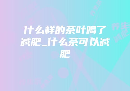 什么样的茶叶喝了减肥_什么茶可以减肥