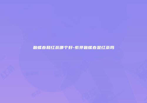 碧螺春和红茶哪个好-紫芽碧螺春是红茶吗