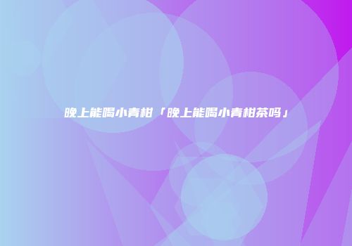 晚上能喝小青柑「晚上能喝小青柑茶吗」