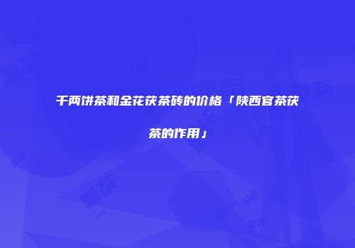 千两饼茶和金花茯茶砖的价格「陕西官茶茯茶的作用」