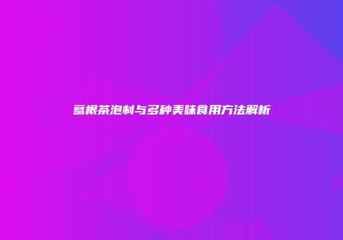 葛根茶泡制与多种美味食用方法解析
