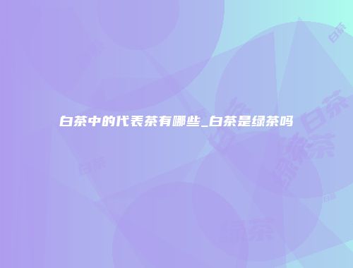 白茶中的代表茶有哪些_白茶是绿茶吗
