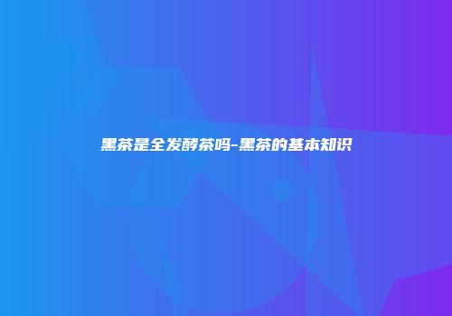 黑茶是全发酵茶吗-黑茶的基本知识
