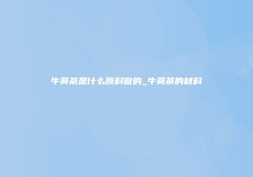 牛蒡茶是什么原料做的_牛蒡茶的材料