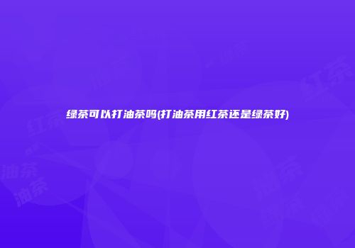 绿茶可以打油茶吗(打油茶用红茶还是绿茶好)