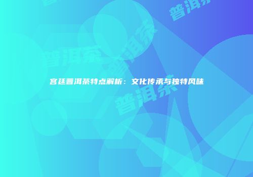 宫廷普洱茶特点解析：文化传承与独特风味