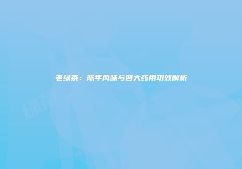 老绿茶：陈年风味与四大药用功效解析