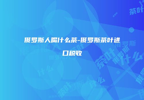 俄罗斯人喝什么茶-俄罗斯茶叶进口税收