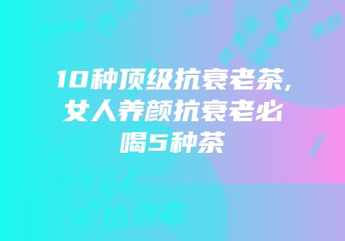 10种顶级抗衰老茶,女人养颜抗衰老必喝5种茶