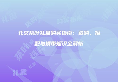 北京茶叶礼盒购买指南：选购、搭配与携带知识全解析