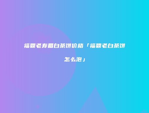 福鼎老寿眉白茶饼价格「福鼎老白茶饼怎么泡」