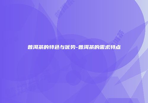 普洱茶的特色与优势-普洱茶的需求特点