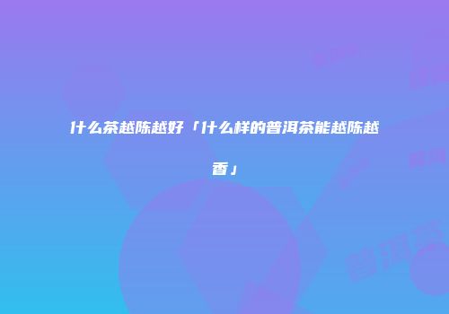 什么茶越陈越好「什么样的普洱茶能越陈越香」