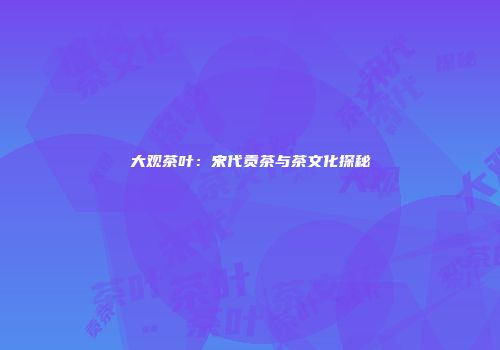大观茶叶：宋代贡茶与茶文化探秘