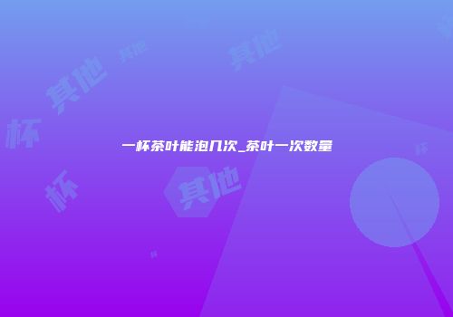 一杯茶叶能泡几次_茶叶一次数量
