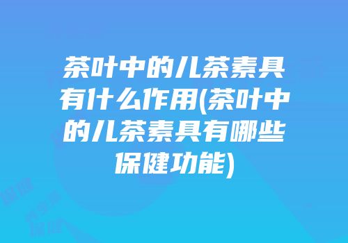 茶叶中的儿茶素具有什么作用(茶叶中的儿茶素具有哪些保健功能)