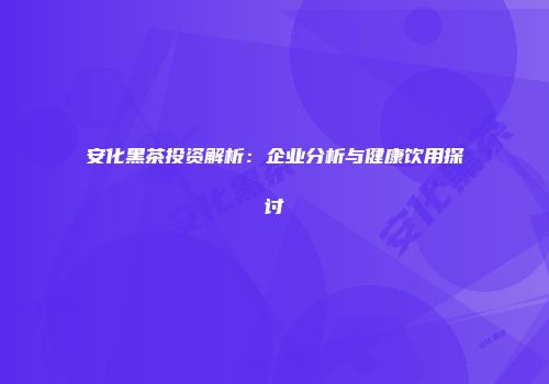安化黑茶投资解析：企业分析与健康饮用探讨