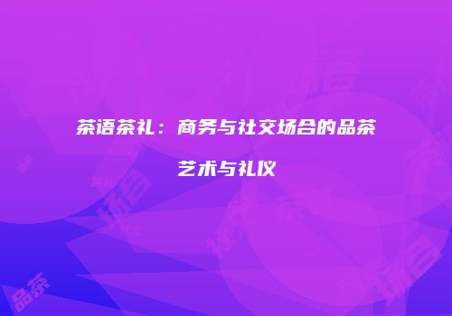 茶语茶礼：商务与社交场合的品茶艺术与礼仪