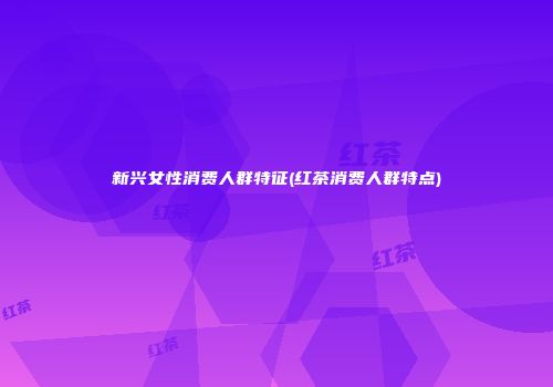 新兴女性消费人群特征(红茶消费人群特点)