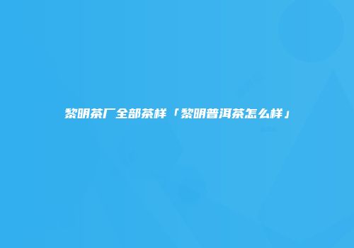 黎明茶厂全部茶样「黎明普洱茶怎么样」
