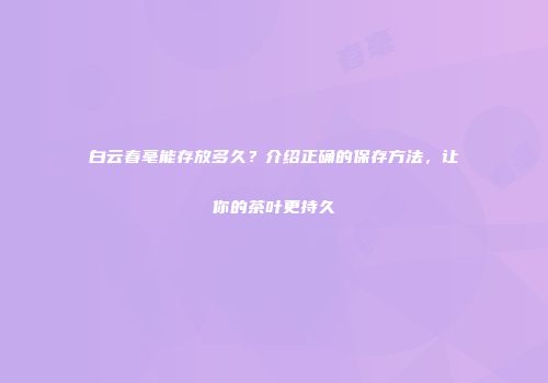 白云春毫能存放多久？介绍正确的保存方法，让你的茶叶更持久