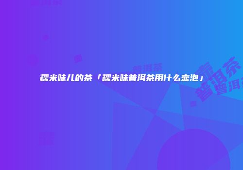 糯米味儿的茶「糯米味普洱茶用什么壶泡」