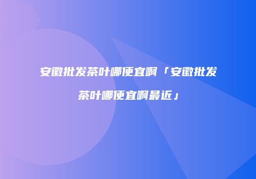 安徽批发茶叶哪便宜啊「安徽批发茶叶哪便宜啊最近」