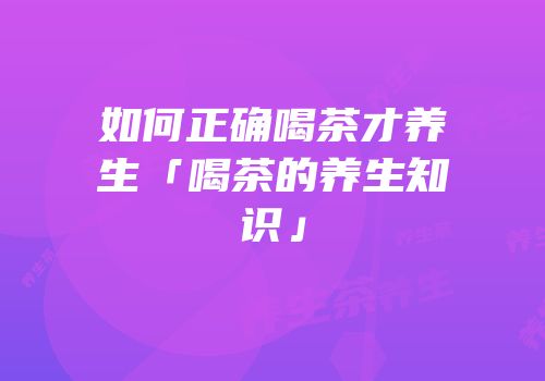 如何正确喝茶才养生「喝茶的养生知识」