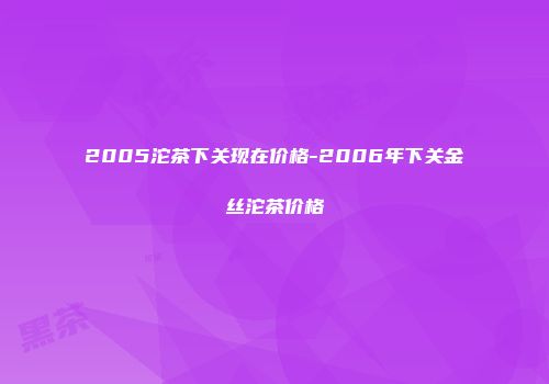 2005沱茶下关现在价格-2006年下关金丝沱茶价格