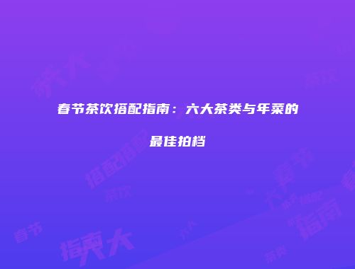 春节茶饮搭配指南：六大茶类与年菜的最佳拍档