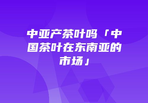 中亚产茶叶吗「中国茶叶在东南亚的市场」