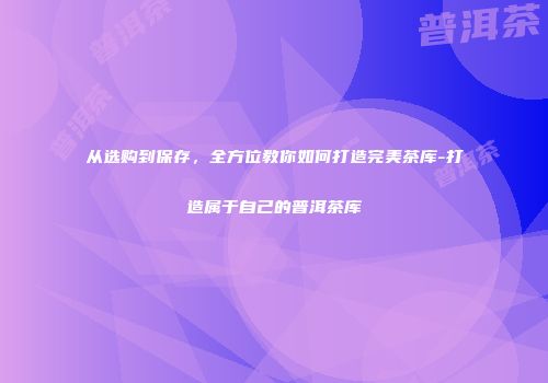 从选购到保存，全方位教你如何打造完美茶库-打造属于自己的普洱茶库