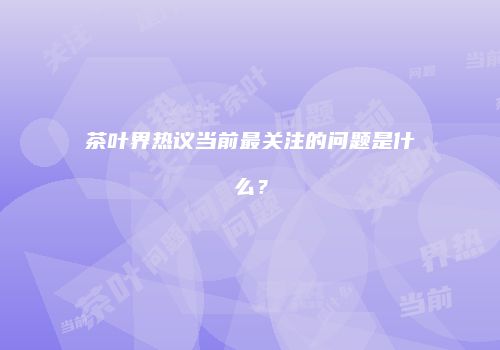 茶叶界热议当前最关注的问题是什么？