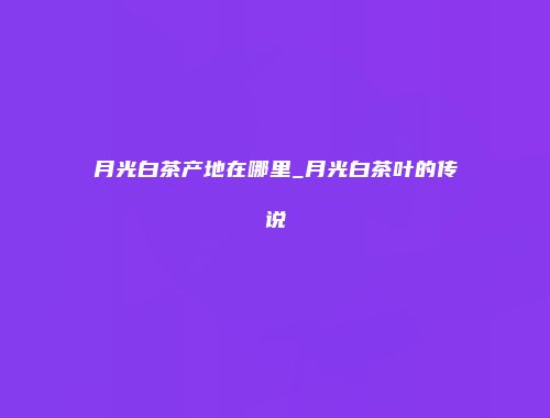 月光白茶产地在哪里_月光白茶叶的传说