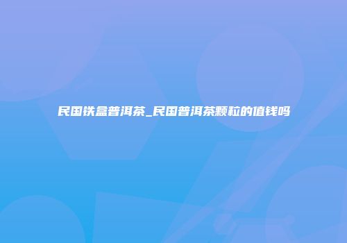 民国铁盒普洱茶_民国普洱茶颗粒的值钱吗
