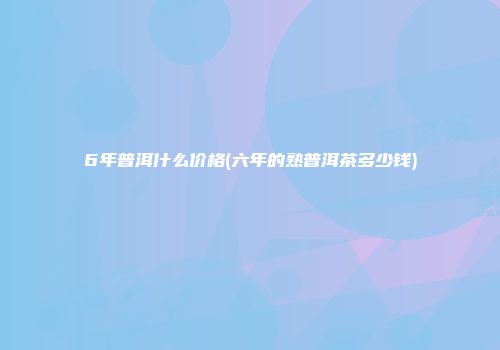 6年普洱什么价格(六年的熟普洱茶多少钱)