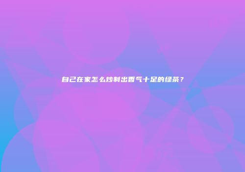 自己在家怎么炒制出香气十足的绿茶？
