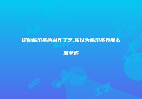 探秘临沧茶的制作工艺,你以为临沧茶有那么简单吗