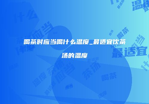 喝茶时应当喝什么温度_最适宜饮茶汤的温度