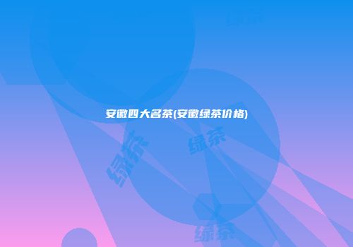 安徽四大名茶(安徽绿茶价格)