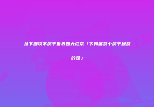 以下哪项不属于世界四大红茶「下列名茶中属于绿茶的是」
