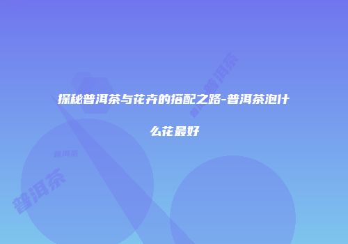 探秘普洱茶与花卉的搭配之路-普洱茶泡什么花最好