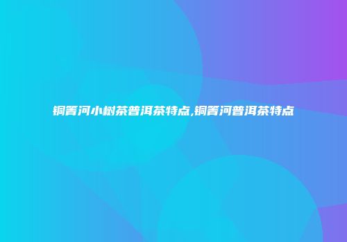 铜箐河小树茶普洱茶特点,铜箐河普洱茶特点