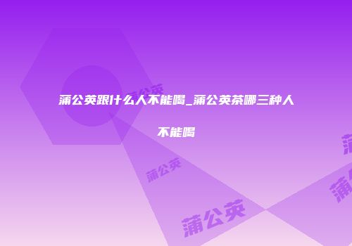 蒲公英跟什么人不能喝_蒲公英茶哪三种人不能喝
