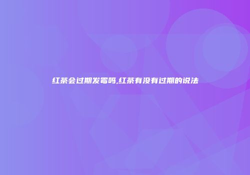 红茶会过期发霉吗,红茶有没有过期的说法