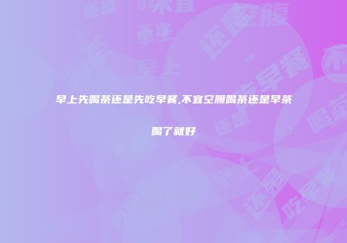 早上先喝茶还是先吃早餐,不宜空腹喝茶还是早茶喝了就好