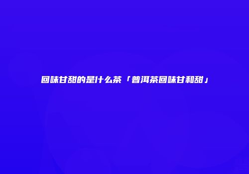 回味甘甜的是什么茶「普洱茶回味甘和甜」