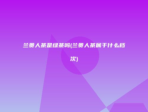 兰贵人茶是绿茶吗(兰贵人茶属于什么档次)