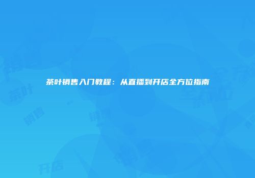 茶叶销售入门教程：从直播到开店全方位指南